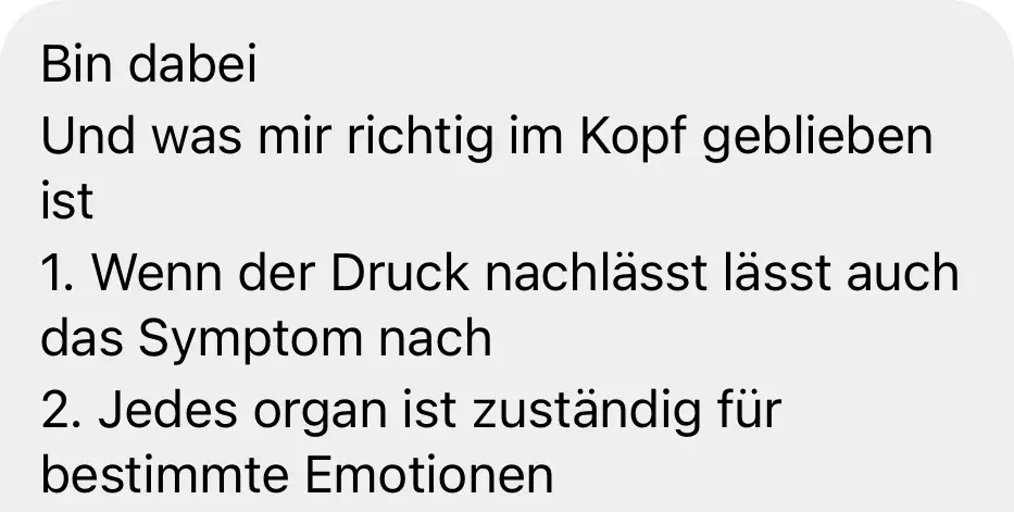 Nachricht einer Teilnehmerin: „Bin dabei. Und was mir richtig im Kopf geblieben ist: 1. Wenn der Druck nachlässt, lässt auch das Symptom nach. 2. Jedes Organ ist zuständig für bestimmte Emotionen."