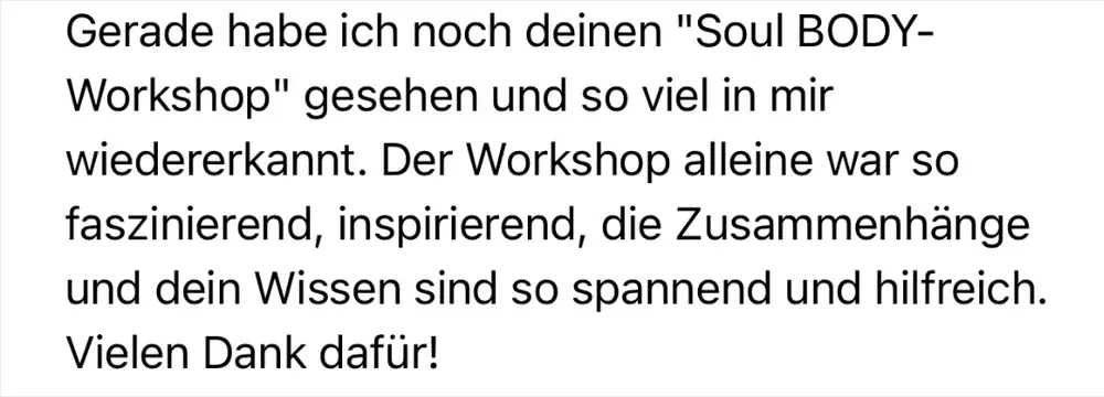 Nachricht einer Teilnehmerin: „Gerade habe ich noch deinen ‚Soul BODY-Workshop‘ gesehen und so viel in mir wiedererkannt. Die Zusammenhänge und dein Wissen sind so spannend und hilfreich."